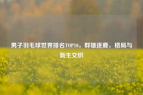 男子羽毛球世界排名TOP10，群雄逐鹿，格局与新生交织