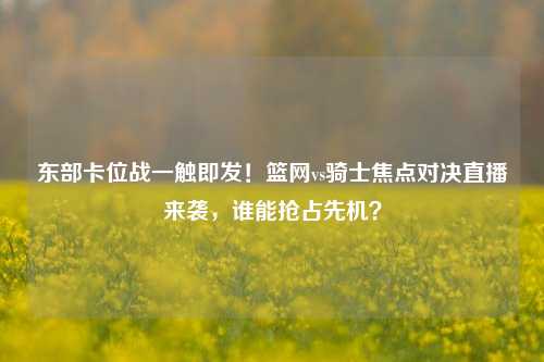 东部卡位战一触即发！篮网vs骑士焦点对决直播来袭，谁能抢占先机？