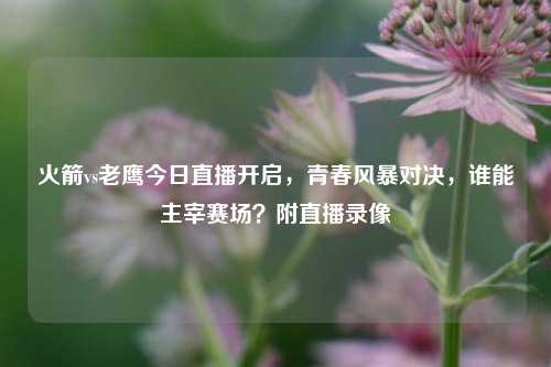 火箭vs老鹰今日直播开启，青春风暴对决，谁能主宰赛场？附直播录像